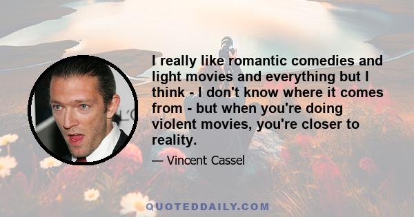 I really like romantic comedies and light movies and everything but I think - I don't know where it comes from - but when you're doing violent movies, you're closer to reality.