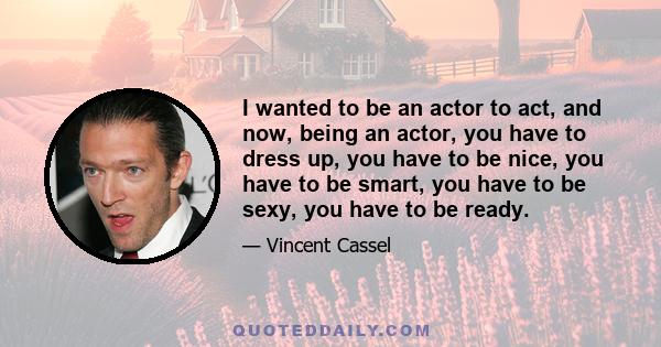 I wanted to be an actor to act, and now, being an actor, you have to dress up, you have to be nice, you have to be smart, you have to be sexy, you have to be ready.