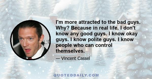 I'm more attracted to the bad guys. Why? Because in real life, I don't know any good guys. I know okay guys. I know polite guys. I know people who can control themselves.