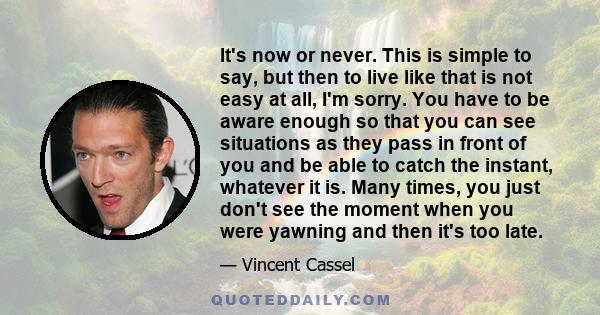 It's now or never. This is simple to say, but then to live like that is not easy at all, I'm sorry. You have to be aware enough so that you can see situations as they pass in front of you and be able to catch the