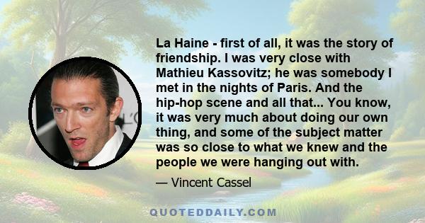 La Haine - first of all, it was the story of friendship. I was very close with Mathieu Kassovitz; he was somebody I met in the nights of Paris. And the hip-hop scene and all that... You know, it was very much about