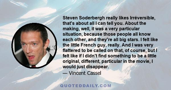 Steven Soderbergh really likes Irréversible, that's about all I can tell you. About the making, well, it was a very particular situation, because those people all know each other, and they're all big stars. I felt like