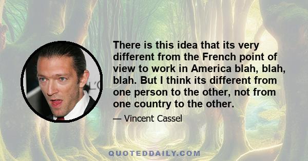 There is this idea that its very different from the French point of view to work in America blah, blah, blah. But I think its different from one person to the other, not from one country to the other.