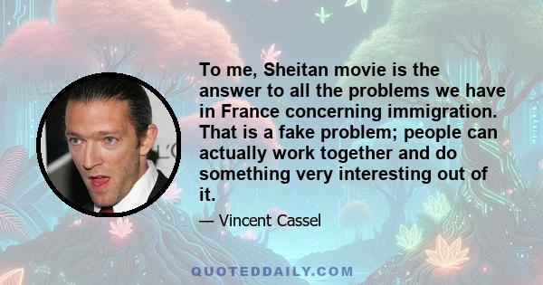 To me, Sheitan movie is the answer to all the problems we have in France concerning immigration. That is a fake problem; people can actually work together and do something very interesting out of it.