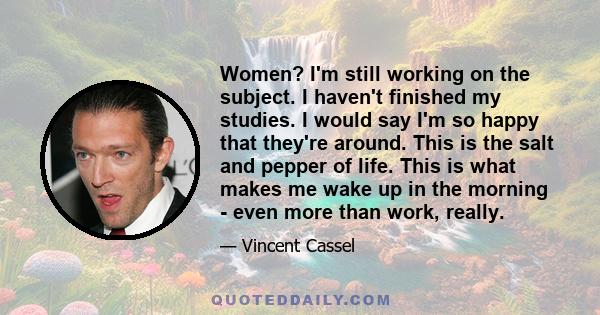 Women? I'm still working on the subject. I haven't finished my studies. I would say I'm so happy that they're around. This is the salt and pepper of life. This is what makes me wake up in the morning - even more than