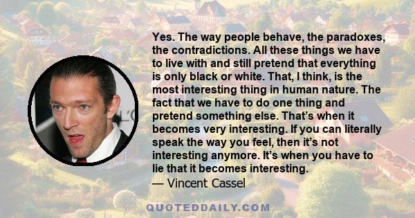 Yes. The way people behave, the paradoxes, the contradictions. All these things we have to live with and still pretend that everything is only black or white. That, I think, is the most interesting thing in human