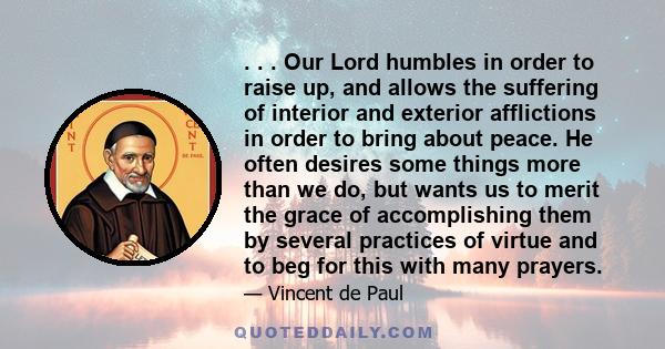 . . . Our Lord humbles in order to raise up, and allows the suffering of interior and exterior afflictions in order to bring about peace. He often desires some things more than we do, but wants us to merit the grace of