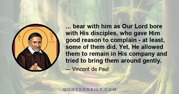 ... bear with him as Our Lord bore with His disciples, who gave Him good reason to complain - at least, some of them did. Yet, He allowed them to remain in His company and tried to bring them around gently.