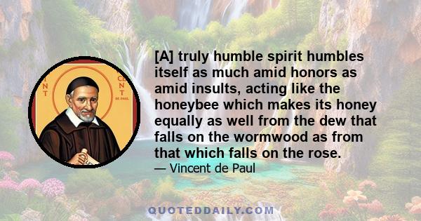 [A] truly humble spirit humbles itself as much amid honors as amid insults, acting like the honeybee which makes its honey equally as well from the dew that falls on the wormwood as from that which falls on the rose.