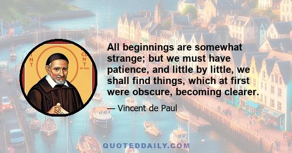 All beginnings are somewhat strange; but we must have patience, and little by little, we shall find things, which at first were obscure, becoming clearer.