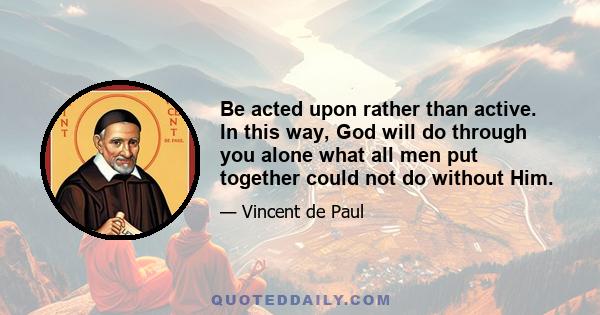 Be acted upon rather than active. In this way, God will do through you alone what all men put together could not do without Him.