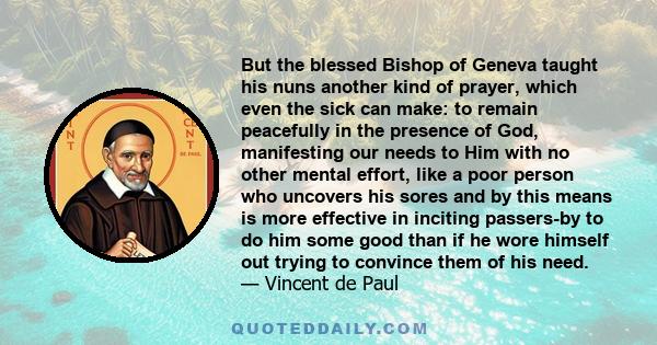 But the blessed Bishop of Geneva taught his nuns another kind of prayer, which even the sick can make: to remain peacefully in the presence of God, manifesting our needs to Him with no other mental effort, like a poor