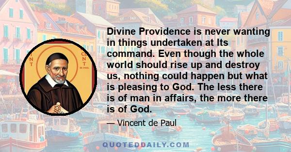 Divine Providence is never wanting in things undertaken at Its command. Even though the whole world should rise up and destroy us, nothing could happen but what is pleasing to God. The less there is of man in affairs,