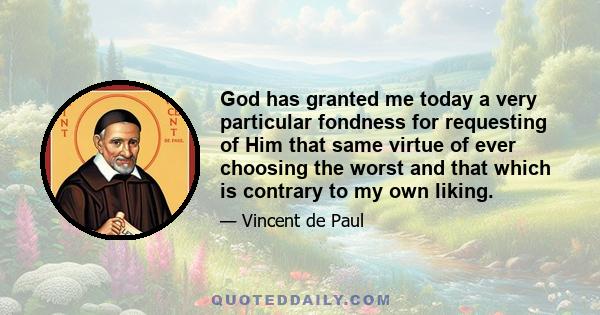 God has granted me today a very particular fondness for requesting of Him that same virtue of ever choosing the worst and that which is contrary to my own liking.