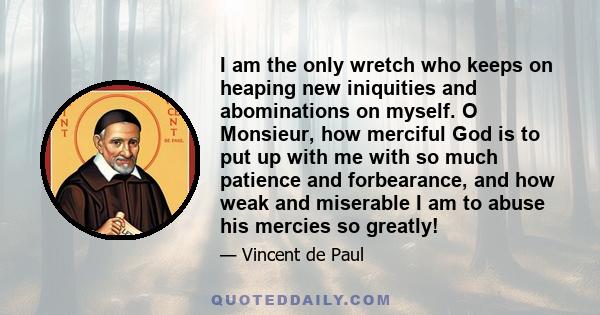 I am the only wretch who keeps on heaping new iniquities and abominations on myself. O Monsieur, how merciful God is to put up with me with so much patience and forbearance, and how weak and miserable I am to abuse his