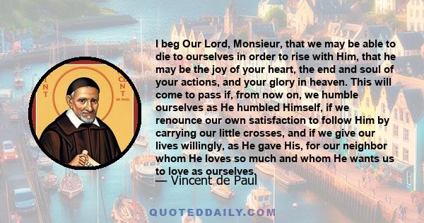 I beg Our Lord, Monsieur, that we may be able to die to ourselves in order to rise with Him, that he may be the joy of your heart, the end and soul of your actions, and your glory in heaven. This will come to pass if,