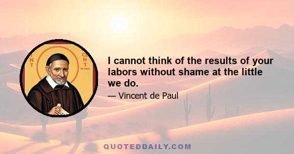 I cannot think of the results of your labors without shame at the little we do.