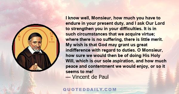 I know well, Monsieur, how much you have to endure in your present duty, and I ask Our Lord to strengthen you in your difficulties. It is in such circumstances that we acquire virtue; where there is no suffering, there