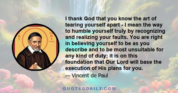 I thank God that you know the art of tearing yourself apart - I mean the way to humble yourself truly by recognizing and realizing your faults. You are right in believing yourself to be as you describe and to be most