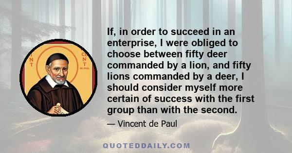 If, in order to succeed in an enterprise, I were obliged to choose between fifty deer commanded by a lion, and fifty lions commanded by a deer, I should consider myself more certain of success with the first group than