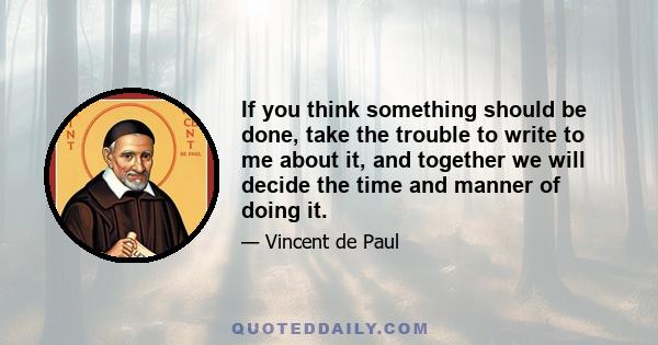 If you think something should be done, take the trouble to write to me about it, and together we will decide the time and manner of doing it.