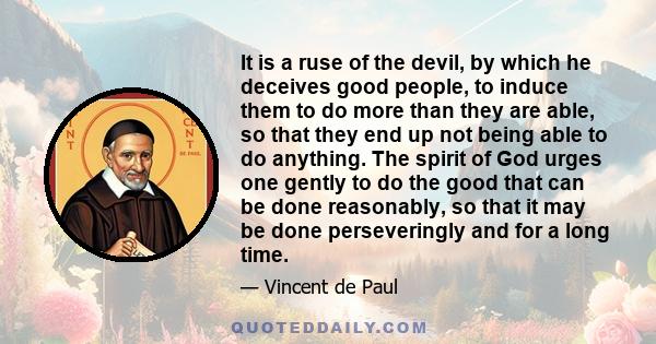 It is a ruse of the devil, by which he deceives good people, to induce them to do more than they are able, so that they end up not being able to do anything. The spirit of God urges one gently to do the good that can be 