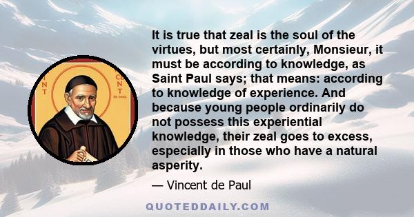 It is true that zeal is the soul of the virtues, but most certainly, Monsieur, it must be according to knowledge, as Saint Paul says; that means: according to knowledge of experience. And because young people ordinarily 