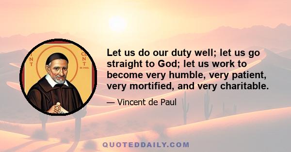 Let us do our duty well; let us go straight to God; let us work to become very humble, very patient, very mortified, and very charitable.