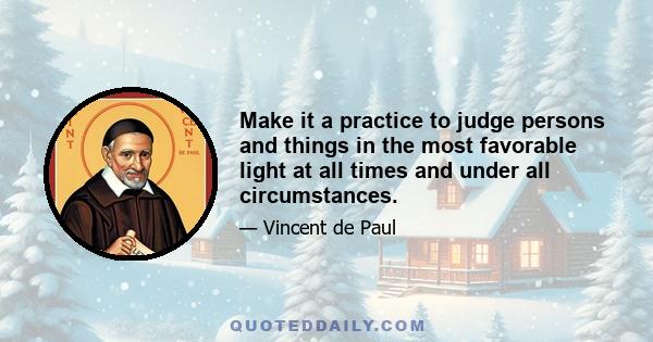 Make it a practice to judge persons and things in the most favorable light at all times and under all circumstances.