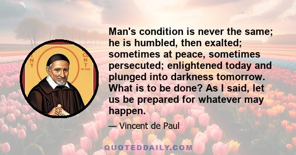 Man's condition is never the same; he is humbled, then exalted; sometimes at peace, sometimes persecuted; enlightened today and plunged into darkness tomorrow. What is to be done? As I said, let us be prepared for