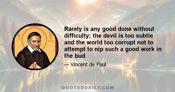 Rarely is any good done without difficulty; the devil is too subtle and the world too corrupt not to attempt to nip such a good work in the bud