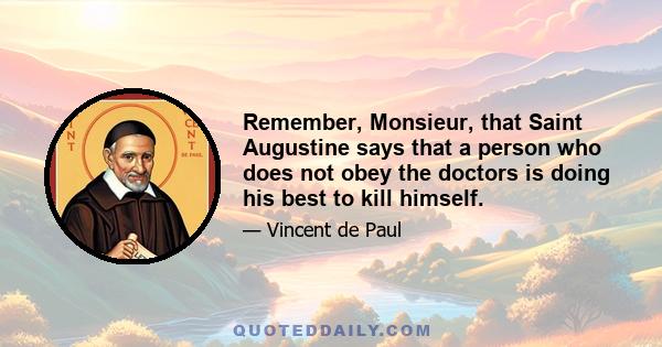 Remember, Monsieur, that Saint Augustine says that a person who does not obey the doctors is doing his best to kill himself.