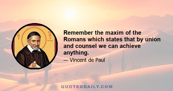 Remember the maxim of the Romans which states that by union and counsel we can achieve anything.