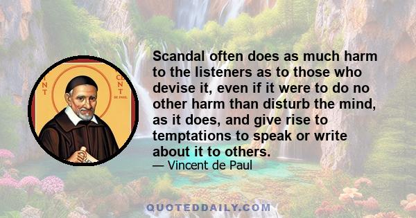 Scandal often does as much harm to the listeners as to those who devise it, even if it were to do no other harm than disturb the mind, as it does, and give rise to temptations to speak or write about it to others.