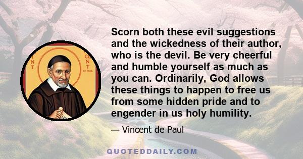 Scorn both these evil suggestions and the wickedness of their author, who is the devil. Be very cheerful and humble yourself as much as you can. Ordinarily, God allows these things to happen to free us from some hidden