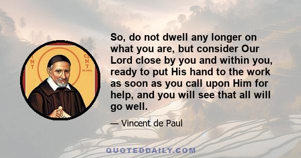 So, do not dwell any longer on what you are, but consider Our Lord close by you and within you, ready to put His hand to the work as soon as you call upon Him for help, and you will see that all will go well.