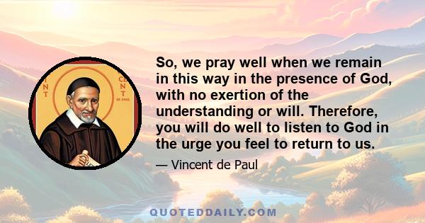 So, we pray well when we remain in this way in the presence of God, with no exertion of the understanding or will. Therefore, you will do well to listen to God in the urge you feel to return to us.