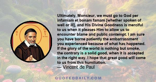 Ultimately, Monsieur, we must go to God per infamiam et bonam famam [whether spoken of well or ill], and His Divine Goodness is merciful to us when it pleases Him to allow us to encounter blame and public contempt. I am 