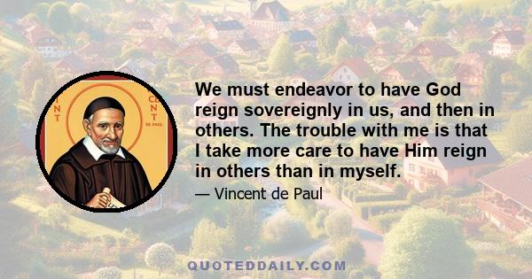 We must endeavor to have God reign sovereignly in us, and then in others. The trouble with me is that I take more care to have Him reign in others than in myself.