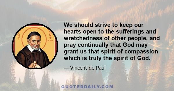 We should strive to keep our hearts open to the sufferings and wretchedness of other people, and pray continually that God may grant us that spirit of compassion which is truly the spirit of God.