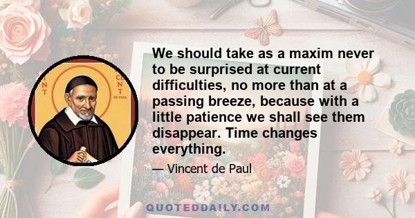 We should take as a maxim never to be surprised at current difficulties, no more than at a passing breeze, because with a little patience we shall see them disappear. Time changes everything.