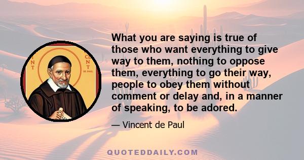 What you are saying is true of those who want everything to give way to them, nothing to oppose them, everything to go their way, people to obey them without comment or delay and, in a manner of speaking, to be adored.