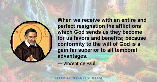 When we receive with an entire and perfect resignation the afflictions which God sends us they become for us favors and benefits; because conformity to the will of God is a gain far superior to all temporal advantages.