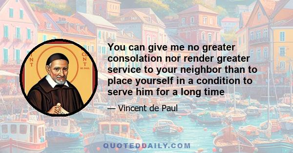 You can give me no greater consolation nor render greater service to your neighbor than to place yourself in a condition to serve him for a long time