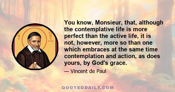 You know, Monsieur, that, although the contemplative life is more perfect than the active life, it is not, however, more so than one which embraces at the same time contemplation and action, as does yours, by God's