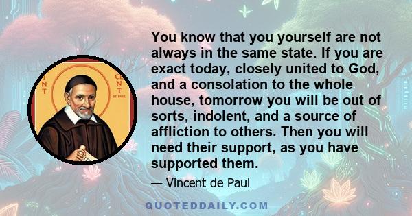 You know that you yourself are not always in the same state. If you are exact today, closely united to God, and a consolation to the whole house, tomorrow you will be out of sorts, indolent, and a source of affliction