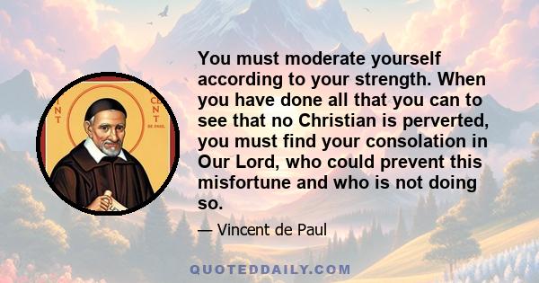 You must moderate yourself according to your strength. When you have done all that you can to see that no Christian is perverted, you must find your consolation in Our Lord, who could prevent this misfortune and who is