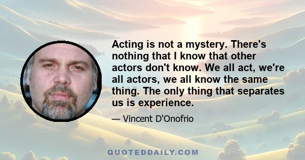 Acting is not a mystery. There's nothing that I know that other actors don't know. We all act, we're all actors, we all know the same thing. The only thing that separates us is experience.