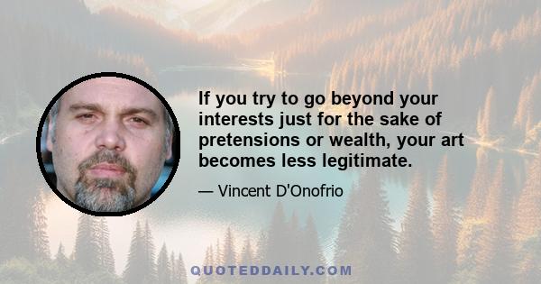 If you try to go beyond your interests just for the sake of pretensions or wealth, your art becomes less legitimate.