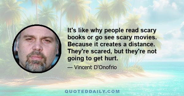 It's like why people read scary books or go see scary movies. Because it creates a distance. They're scared, but they're not going to get hurt.